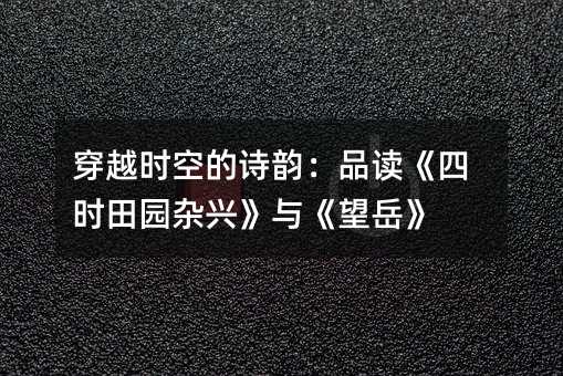 穿越时空的诗韵:品读《四时田园杂兴》与《望岳》