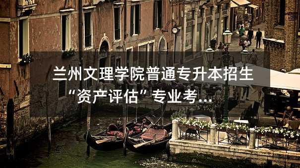 兰州文理学院普通专升本招生 “资产评估”专业考试大纲