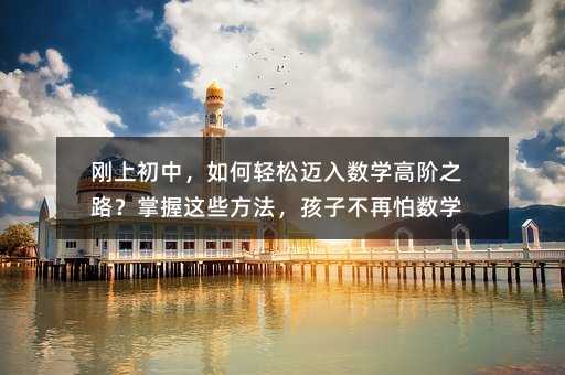 刚上初中,如何轻松迈入数学高阶之路?掌握这些方法,孩子不再怕数学