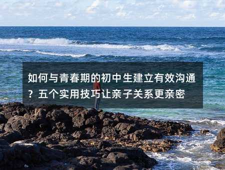 如何与青春期的初中生建立有效沟通?五个实用技巧让亲子关系更亲密