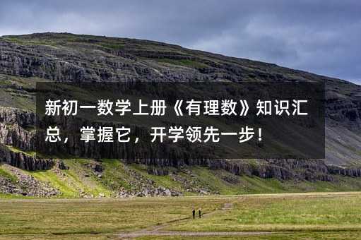 新初一数学上册《有理数》知识汇总,掌握它,开学领先一步!