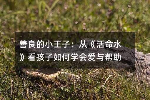 善良的小王子:从《活命水》看孩子如何学会爱与帮助